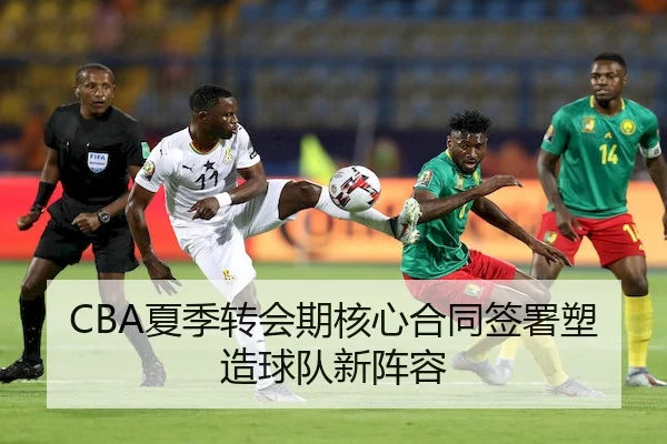 CBA夏季转会期核心合同签署塑造球队新阵容
